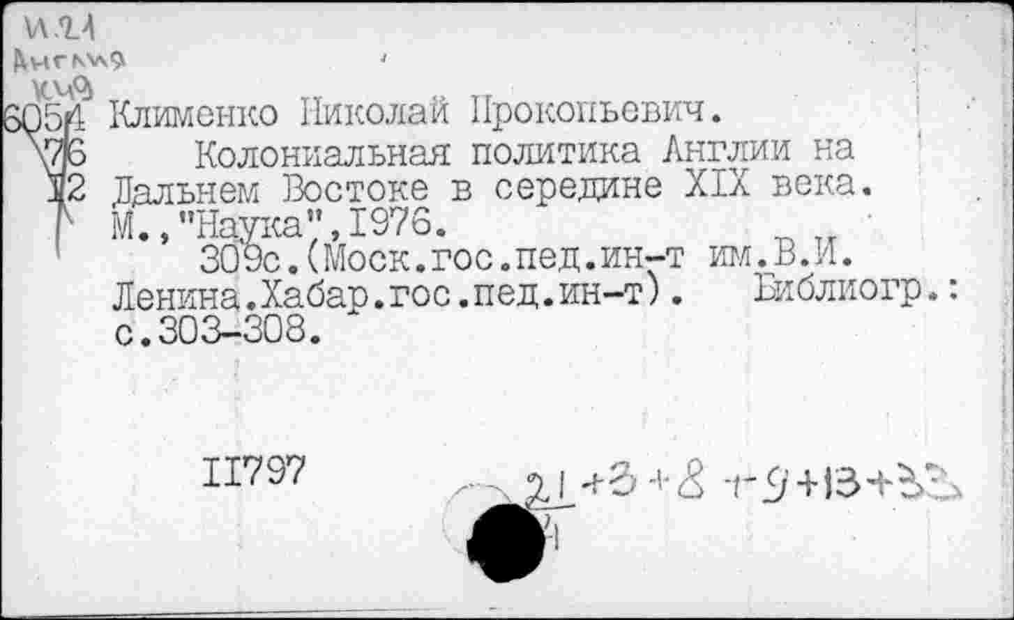 ﻿ИМ
>054
'2
Клименко Николай Прокопьевич.
Колониальная политика Англии на Дальнем Востоке в середине XIX века. М.,"Наука",1976.	■
30 9с.(Моск.гос.пед.ин-т игл.В.И.
Денина.Хабар.гос.пед.ин-т).	Библиогр.
с•303—308.
11797
I т£/'+ГЗ+ЬЗд